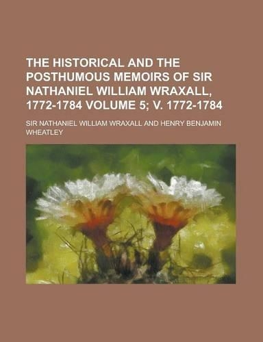 The Historical and the Posthumous Memoirs of Sir Nathaniel William Wraxall, 1772-1784 Volume 5; V. 1772-1784