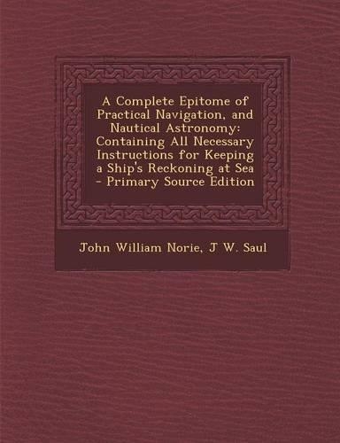 A Complete Epitome of Practical Navigation, and Nautical Astronomy: Containing All Necessary Instructions for Keeping a Ship's Reckoning at Sea