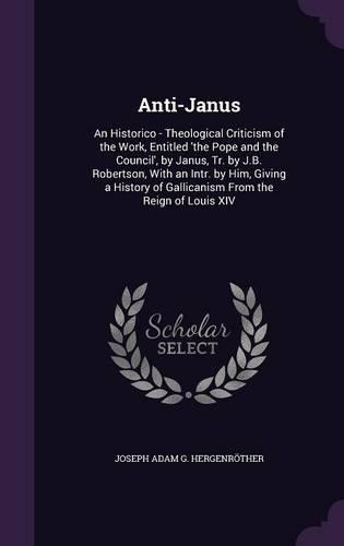 Anti-Janus: An Historico - Theological Criticism of the Work, Entitled 'the Pope and the Council', by Janus, Tr. by J.B. Robertson, With an Intr. by Him, Giving