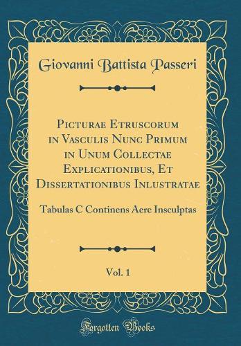 Picturae Etruscorum in Vasculis Nunc Primum in Unum Collectae Explicationibus, Et Dissertationibus Inlustratae, Vol. 1: Tabulas C Continens Aere Insculptas (Classic Reprint)