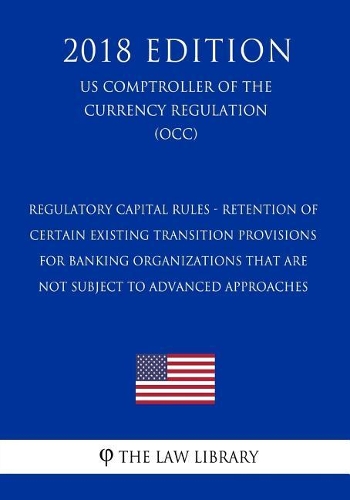 Regulatory Capital Rules - Retention of Certain Existing Transition Provisions for Banking Organizations That Are Not Subject to Advanced Approaches (US Comptroller of the Currency Regulation) (OCC) (2018 Edition)