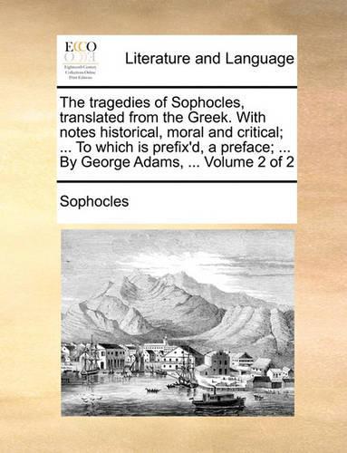 The Tragedies of Sophocles, Translated from the Greek. with Notes Historical, Moral and Critical; ... to Which Is Prefix'd, a Preface; ... by George Adams, ... Volume 2 of 2