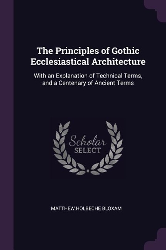 The Principles of Gothic Ecclesiastical Architecture: With an Explanation of Technical Terms, and a Centenary of Ancient Terms