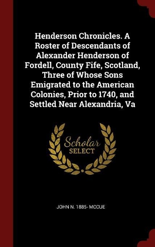 Henderson Chronicles. a Roster of Descendants of Alexander Henderson of Fordell, County Fife, Scotland, Three of Whose Sons Emigrated to the American Colonies, Prior to 1740, and Settled Near Alexandria, Va