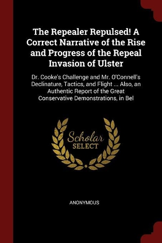 The Repealer Repulsed! a Correct Narrative of the Rise and Progress of the Repeal Invasion of Ulster: Dr. Cooke's Challenge and Mr. O'Connell's Declinature, Tactics, and Flight ... Also, an Authentic Report of the Great Conservative Demonstrations, i