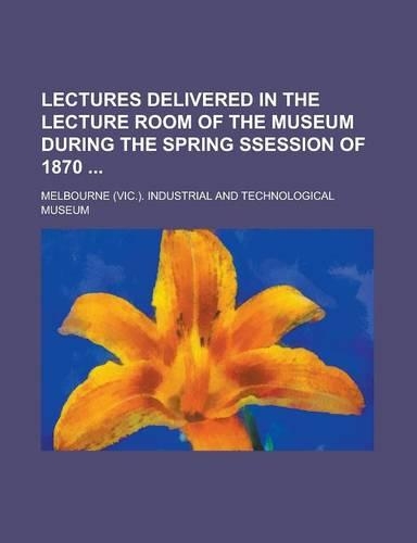 Lectures Delivered in the Lecture Room of the Museum During the Spring Ssession of 1870