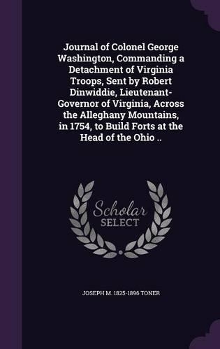 Journal of Colonel George Washington, Commanding a Detachment of Virginia Troops, Sent by Robert Dinwiddie, Lieutenant-Governor of Virginia, Across the Alleghany Mountains, in 1754, to Build Forts at the Head of the Ohio ..