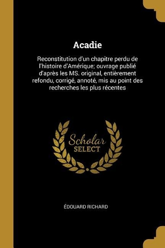 Acadie: Reconstitution d'un chapitre perdu de l'histoire d'Amérique; ouvrage publié d'après les MS. original, entièrement refondu, corrigé, annoté, mis au p