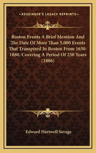 Boston Events A Brief Mention And The Date Of More Than 5,000 Events That Transpired In Boston From 1630-1880, Covering A Period Of 250 Years (1886)