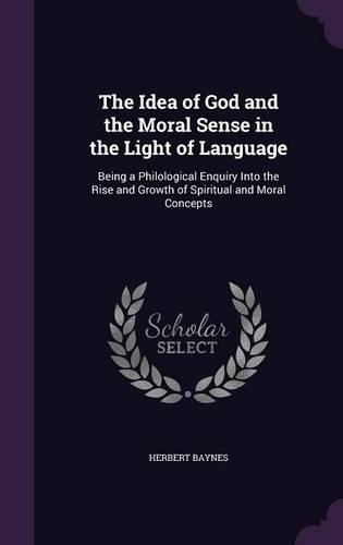 The Idea of God and the Moral Sense in the Light of Language: Being a Philological Enquiry Into the Rise and Growth of Spiritual and Moral Concepts