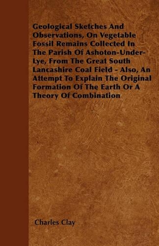 Geological Sketches And Observations, On Vegetable Fossil Remains Collected In The Parish Of Ashoton-Under-Lye, From The Great South Lancashire Coal Field - Also, An Attempt To Explain The Original Formation Of The Earth Or A Theory Of Combination