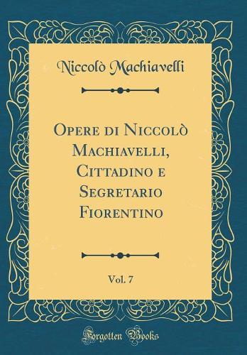 Opere di Niccolò Machiavelli, Cittadino e Segretario Fiorentino, Vol. 7 (Classic Reprint)