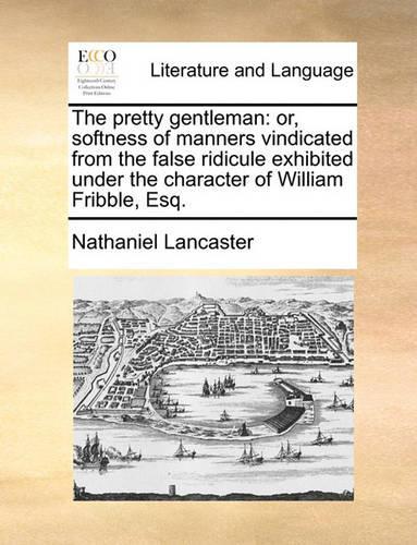The Pretty Gentleman: Or, Softness of Manners Vindicated from the False Ridicule Exhibited Under the Character of William Fribble, Esq.