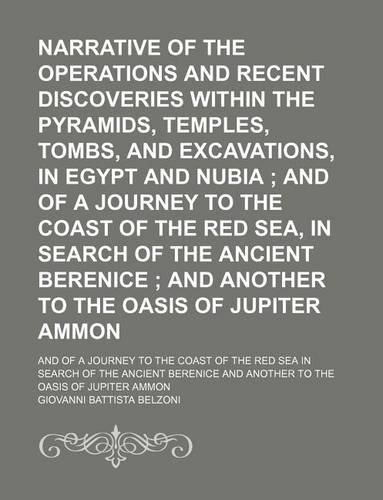 Narrative of the Operations and Recent Discoveries Within the Pyramids, Temples, Tombs, and Excavations, in Egypt and Nubia; And of a Journey to the Coast of the Red Sea, in Search of the Ancient Berenice and Another to the Oasis of Jupiter Ammon. 