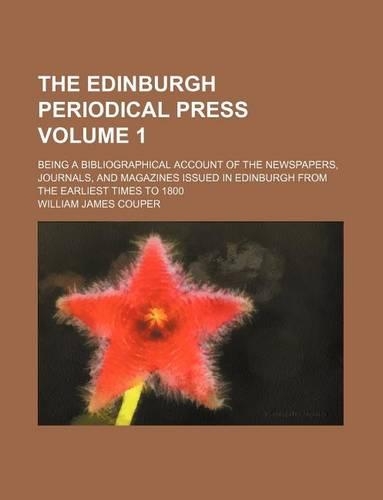 The Edinburgh Periodical Press; Being a Bibliographical Account of the Newspapers, Journals, and Magazines Issued in Edinburgh from the Earliest Times to 1800 Volume 1