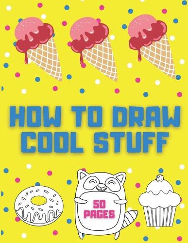 How to Draw Cool Stuff: Books For Kids - Drawing Guide, Easy Step by Step, Draw Anything and Everything in the Cutest Style Ever