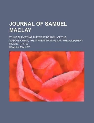 Journal of Samuel Maclay; While Surveying the West Branch of the Susquehanna, the Sinnemahoning and the Allegheny Rivers, in 1790