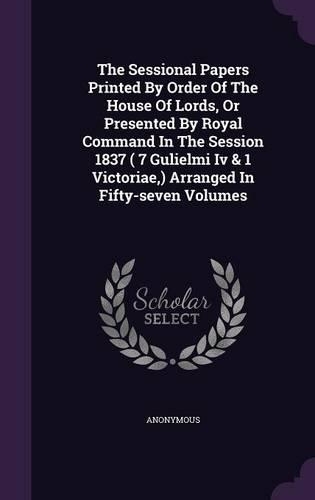 The Sessional Papers Printed by Order of the House of Lords, or Presented by Royal Command in the Session 1837 ( 7 Gulielmi IV & 1 Victoriae, ) Arranged in Fifty-Seven Volumes