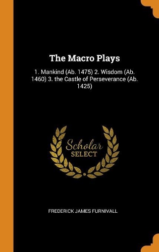 The Macro Plays: 1. Mankind (Ab. 1475) 2. Wisdom (Ab. 1460) 3. the Castle of Perseverance (Ab. 1425)