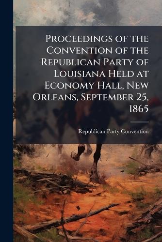 Proceedings of the Convention of the Republican Party of Louisiana Held at Economy Hall, New Orleans, September 25, 1865