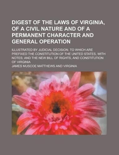Digest of the Laws of Virginia, of a Civil Nature and of a Permanent Character and General Operation; Illustrated by Judicial Decision. to Which Are Prefixed the Constitution of the United States, with Notes; And the New Bill of Rights,