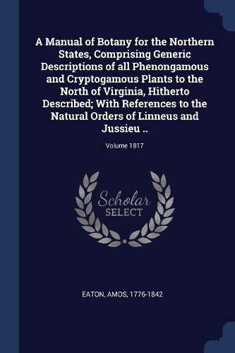 A Manual of Botany for the Northern States, Comprising Generic Descriptions of all Phenongamous and Cryptogamous Plants to the North of Virginia, Hitherto Described; With References to the Natural Orders of Linneus and Jussieu ..; Volume 1817