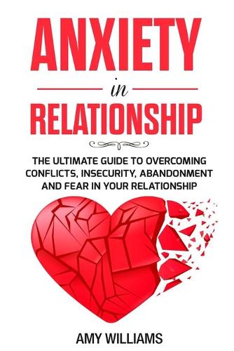 Anxiety In Relationship: The Ultimate Guide To Overcoming Conflicts, Insecurity, Abandonment And Fear In Your Relationship
