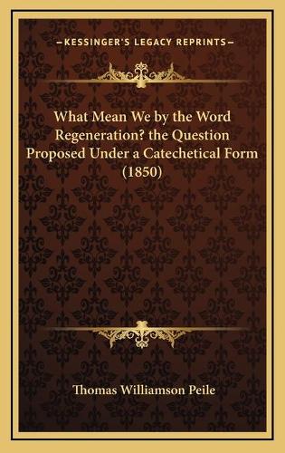 What Mean We by the Word Regeneration? the Question Proposed Under a Catechetical Form (1850)