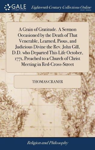 A Grain of Gratitude. A Sermon Occasioned by the Death of That Venerable, Learned, Pious, and Judicious Divine the Rev. John Gill, D.D. who Departed This Life October, 1771, Preached to a Church of Christ Meeting in Red-Cross-Street