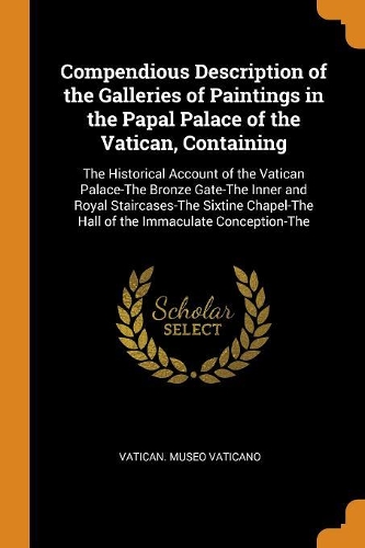 Compendious Description of the Galleries of Paintings in the Papal Palace of the Vatican, Containing: The Historical Account of the Vatican Palace-The Bronze Gate-The Inner and Royal Staircases-The Sixtine Chapel-The Hall of the Immaculate Conception