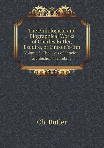 The Philological and Biographical Works of Charles Butler, Esquire, of Lincoln's-Inn Volume 3: The Lives of Fenelon, archbishop of cambray
