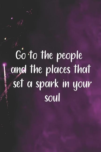 Go To The People And The Places That Set A Spark In Your Soul