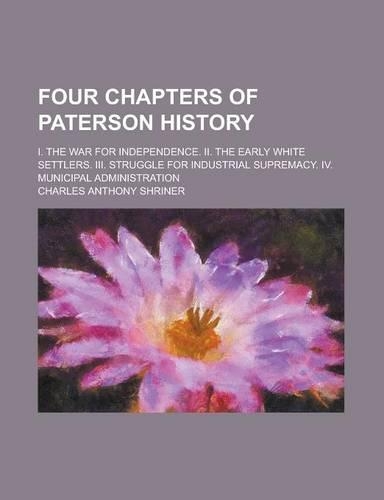 Four Chapters of Paterson History; I. the War for Independence. II. the Early White Settlers. III. Struggle for Industrial Supremacy. IV. Municipal Administration