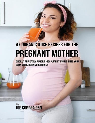 47 Organic Juice Recipes for the Pregnant Mother: Quickly and Easily Absorb High Quality Ingredients Your Body Needs During Pregnancy