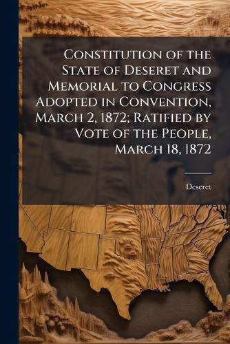 Constitution of the State of Deseret and Memorial to Congress Adopted in Convention, March 2, 1872; Ratified by Vote of the People, March 18, 1872