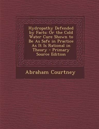 Hydropathy Defended by Facts: Or the Cold Water Cure Shown to Be as Safe in Practice as It Is Rational in Theory - Primary Source Edition