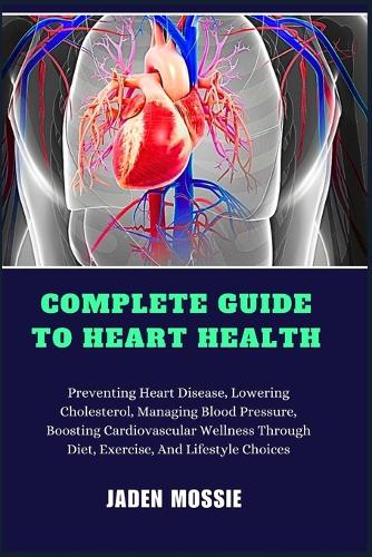 Complete Guide to Heart Health: Preventing Heart Disease, Lowering Cholesterol, Managing Blood Pressure, Boosting Cardiovascular Wellness Through Diet, Exercise, And Lifestyle Choi