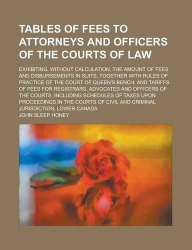 Tables of Fees to Attorneys and Officers of the Courts of Law; Exhibiting, Without Calculation, the Amount of Fees and Disbursements in Suits, Together with Rules of Practice of the Court of Queen's Bench, and Tariffs of Fees for