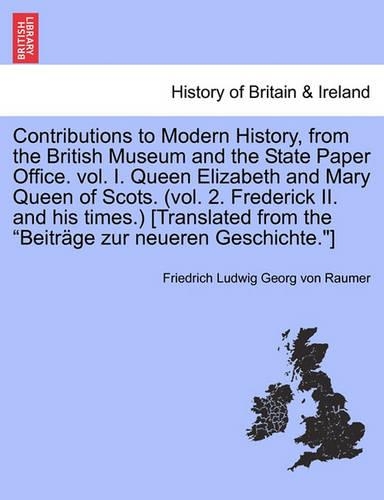Contributions to Modern History, from the British Museum and the State Paper Office. vol. I. Queen Elizabeth and Mary Queen of Scots. (vol. 2. Frederick II. and his times.) [Translated from the 