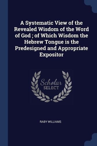 A Systematic View of the Revealed Wisdom of the Word of God; of Which Wisdom the Hebrew Tongue is the Predesigned and Appropriate Expositor