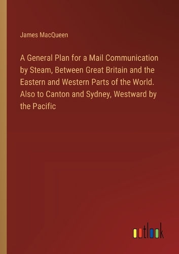 A General Plan for a Mail Communication by Steam, Between Great Britain and the Eastern and Western Parts of the World. Also to Canton and Sydney, Westward by the Pacific