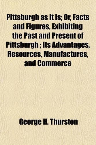 Pittsburgh as It Is; Or, Facts and Figures, Exhibiting the Past and Present of Pittsburgh; Its Advantages, Resources, Manufactures, and Commerce
