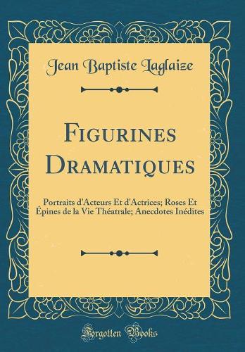 Figurines Dramatiques: Portraits d'Acteurs Et d'Actrices; Roses Et Épines de la Vie Théatrale; Anecdotes Inédites (Classic Reprint)