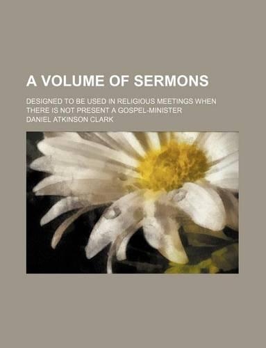 A Volume of Sermons; Designed to Be Used in Religious Meetings When There Is Not Present a Gospel-Minister