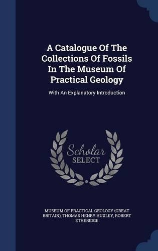 A Catalogue Of The Collections Of Fossils In The Museum Of Practical Geology: With An Explanatory Introduction