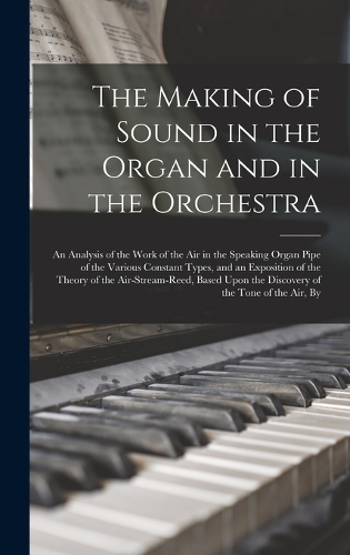The Making of Sound in the Organ and in the Orchestra: An Analysis of the Work of the Air in the Speaking Organ Pipe of the Various Constant Types, and an Exposition of the Theory of the Air-Stream-Reed,