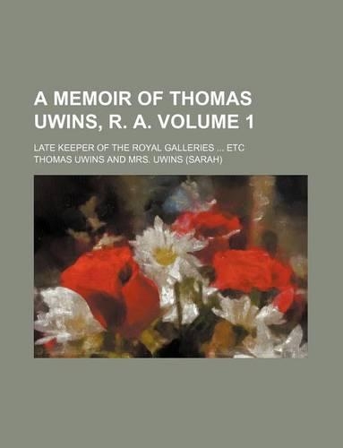 A Memoir of Thomas Uwins, R. A; Late Keeper of the Royal Galleries Etc Volume 1