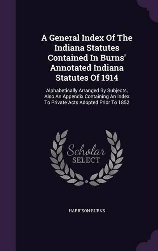 A General Index Of The Indiana Statutes Contained In Burns' Annotated Indiana Statutes Of 1914: Alphabetically Arranged By Subjects, Also An Appendix Containing An Index To Private Acts Adopted Prior To 1852