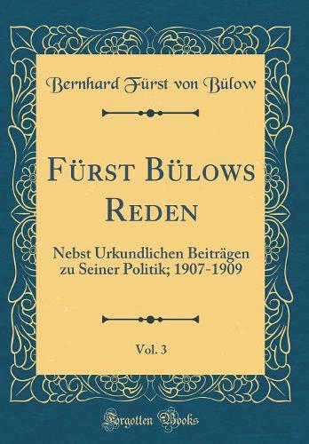 Fürst Bülows Reden, Vol. 3: Nebst Urkundlichen Beiträgen zu Seiner Politik; 1907-1909 (Classic Reprint)