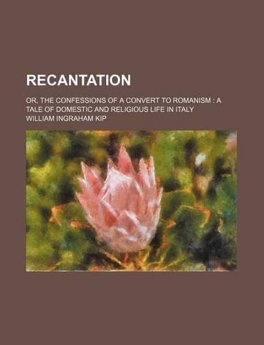 Recantation; Or, the Confessions of a Convert to Romanism a Tale of Domestic and Religious Life in Italy